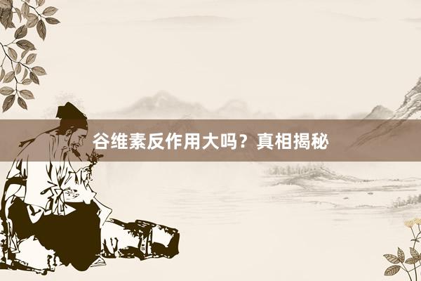 谷维素反作用大吗？真相揭秘